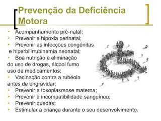 Prevenção da Deficiência
Motora
 Acompanhamento pré-natal;
 Prevenir a hipoxia perinatal;
 Prevenir as infecções congénitas
e hiperbilirrubinemia neonatal;
 Boa nutrição e eliminação
do uso de drogas, álcool fumo
uso de medicamentos;
 Vacinação contra a rubéola
antes de engravidar;
 Prevenir a toxoplasmose materna;
 Prevenir a incompatibilidade sanguínea;
 Prevenir quedas;
 Estimular a criança durante o seu desenvolvimento.
 