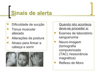 Sinais de alerta
 Dificuldade de sucção
 Tónus muscular
alterado
 Alterações da postura
 Atraso para firmar a
cabeça e sorrir
Quando isto acontece
deve-se proceder a:
 Exames de laboratório
sangue/urina
 Neuro-imagem
(tomografia
computorizada
(TAC) /ressonância
magnética)
 Reflexo de Moro
 