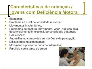 Características de crianças /
jovens com Deficiência Motora
 Espasmos;
 Problemas a nível de tonicidade muscular;
 Movimentos involuntários;
 Problemas de postura, movimento, visão, audição, fala,
desenvolvimento intelectual, personalidade e atenção
 Convulsões;
 Anomalias no campo das sensações e da percepção;
 Dificuldades na alimentação.
 Movimentos pouco ou nada coordenados;
 Paralisia numa parte do corpo
 