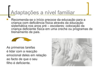 Adaptações a nível familiar
 Recomenda-se o início precoce da educação para a
criança com deficiência física através da educação
sistemática nos anos pré – escolares: colocação da
criança deficiente física em uma creche ou programas de
treinamento de pais.
As primeiras tarefas
é lidar com a reacção
emocional deles em relação
ao facto de que o seu
filho é deficiente.
 