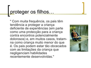 proteger os filhos…
" Com muita frequência, os pais têm
tendência a proteger a criança
deficiente de experiências (em parte
como uma protecção para a criança
contra encontros potencialmente
dolorosos) e, em muitos casos, tratam-
na como criança muito menor do que
é. Os pais podem estar tão obcecados
com as limitações da criança que
negligenciam habilidades
recentemente desenvolvidas."
 