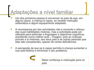Adaptações a nível familiar
 Um dos primeiros passos é convencer os pais de que, em
alguns casos, a criança é capaz, se receber instrução
sistemática e algum equipamento adaptado.
 A recompensa por tais actividades não é somente o reforço
das suas habilidades motoras, mas a actividade pode ser
utilizada para estimular a linguagem e objectivos cognitivos,
resultando numa melhor auto – imagem, pois as crianças
provam a si mesmas, aos seus pais e às outras pessoas que
elas são competentes, apesar de certas deficiências.
 A percepção de que se é capaz permite à criança aumentar a
sua auto-estima e minimizar o seu problema.
Maior confiança e motivação para os
pais
 