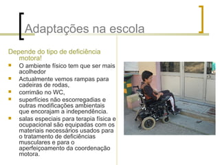 Adaptações na escola
Depende do tipo de deficiência
motora!
 O ambiente físico tem que ser mais
acolhedor
 Actualmente vemos rampas para
cadeiras de rodas,
 corrimão no WC,
 superfícies não escorregadias e
outras modificações ambientais
que encorajam a independência.
 salas especiais para terapia física e
ocupacional são equipadas com os
materiais necessários usados para
o tratamento de deficiências
musculares e para o
aperfeiçoamento da coordenação
motora.
 