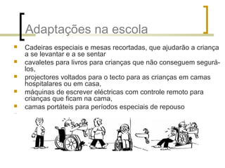 Adaptações na escola
 Cadeiras especiais e mesas recortadas, que ajudarão a criança
a se levantar e a se sentar
 cavaletes para livros para crianças que não conseguem segurá-
los,
 projectores voltados para o tecto para as crianças em camas
hospitalares ou em casa,
 máquinas de escrever eléctricas com controle remoto para
crianças que ficam na cama,
 camas portáteis para períodos especiais de repouso
…
 