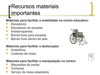 Recursos materiais
importantes
Materiais para facilitar a mobilidade no centro educativo:
 Elevadores
 Elevadores de escadas
 Antiderrapantes
 Barras fixas para escadas
 Barras fixas dentro da sala
Materiais para facilitar a deslocação:
 Andarilhos
 Cadeiras de rodas
Materiais para facilitar a manipulação no centro:
 Maçanetas de portas
 Torneiras
 Serviço de mesa adaptados
 