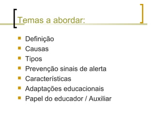 Temas a abordar:
 Definição
 Causas
 Tipos
 Prevenção sinais de alerta
 Características
 Adaptações educacionais
 Papel do educador / Auxiliar
 