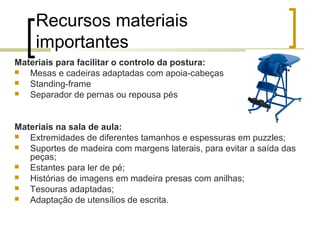 Recursos materiais
importantes
Materiais para facilitar o controlo da postura:
 Mesas e cadeiras adaptadas com apoia-cabeças
 Standing-frame
 Separador de pernas ou repousa pés
Materiais na sala de aula:
 Extremidades de diferentes tamanhos e espessuras em puzzles;
 Suportes de madeira com margens laterais, para evitar a saída das
peças;
 Estantes para ler de pé;
 Histórias de imagens em madeira presas com anilhas;
 Tesouras adaptadas;
 Adaptação de utensílios de escrita.
 