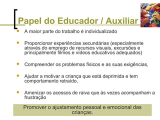 Papel do Educador / Auxiliar
 A maior parte do trabalho é individualizado
 Proporcionar experiências secundárias (especialmente
através do emprego de recursos visuais, excursões e
principalmente filmes e vídeos educativos adequados)
 Compreender os problemas físicos e as suas exigências,
 Ajudar a motivar a criança que está deprimida e tem
comportamento retraído,
 Amenizar os acessos de raiva que às vezes acompanham a
frustração
Promover o ajustamento pessoal e emocional das
crianças.
 