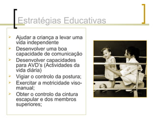 Estratégias Educativas
 Ajudar a criança a levar uma
vida independente
 Desenvolver uma boa
capacidade de comunicação
 Desenvolver capacidades
para AVD’s (Actividades da
vida diária)
 Vigiar o controlo da postura;
 Exercitar a motricidade viso-
manual;
 Obter o controlo da cintura
escapular e dos membros
superiores;
 