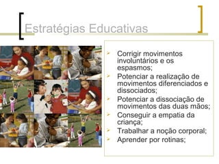 Estratégias Educativas
 Corrigir movimentos
involuntários e os
espasmos;
 Potenciar a realização de
movimentos diferenciados e
dissociados;
 Potenciar a dissociação de
movimentos das duas mãos;
 Conseguir a empatia da
criança;
 Trabalhar a noção corporal;
 Aprender por rotinas;
 