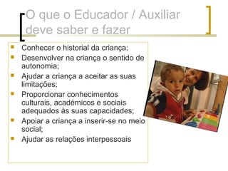 O que o Educador / Auxiliar
deve saber e fazer
 Conhecer o historial da criança;
 Desenvolver na criança o sentido de
autonomia;
 Ajudar a criança a aceitar as suas
limitações;
 Proporcionar conhecimentos
culturais, académicos e sociais
adequados às suas capacidades;
 Apoiar a criança a inserir-se no meio
social;
 Ajudar as relações interpessoais
 