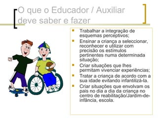 O que o Educador / Auxiliar
deve saber e fazer
 Trabalhar a integração de
esquemas perceptivos;
 Ensinar a criança a seleccionar,
reconhecer e utilizar com
precisão os estímulos
pertinentes numa determinada
situação;
 Criar situações que lhes
permitam vivenciar experiências;
 Tratar a criança de acordo com a
sua idade evitando infantilizá-la.
 Criar situações que envolvam os
pais no dia a dia da criança no
centro de reabilitação/Jardim-de-
infância, escola.
 
