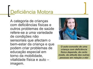 Deficiência Motora
A categoria de crianças
com deficiências físicas e
outros problemas de saúde
refere-se a uma variedade
de condições não
sensoriais que afectam o
bem-estar da criança e que
podem criar problemas de
educação especial em
torno da mobilidade,
vitalidade física e auto –
imagem.
O auto-conceito de uma
criança com deficiência
física depende, de certo
modo, da atitude das outras
pessoas em relação a ela!
 
