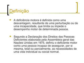 Definição
 A deficiência motora é definida como uma
desvantagem, resultante de uma perturbação ou de
uma incapacidade, que limita ou impede o
desempenho motor de determinada pessoa.
 Segundo a Declaração dos Direitos das Pessoas
Deficientes elaborada pela Assembleia geral das
Nações Unidas em 1975, definiu o deficiente motor
como uma pessoa incapaz de assegurar, por si
mesma, total ou parcialmente, as necessidades de
uma vida individual ou social normal.
 