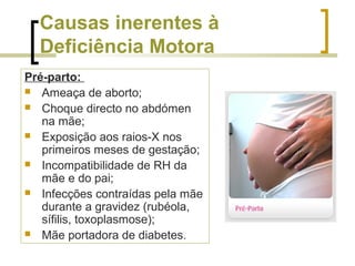 Causas inerentes à
Deficiência Motora
Pré-parto:
 Ameaça de aborto;
 Choque directo no abdómen
na mãe;
 Exposição aos raios-X nos
primeiros meses de gestação;
 Incompatibilidade de RH da
mãe e do pai;
 Infecções contraídas pela mãe
durante a gravidez (rubéola,
sífilis, toxoplasmose);
 Mãe portadora de diabetes.
 