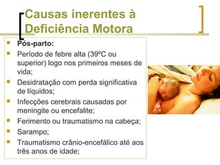 Causas inerentes à
Deficiência Motora
 Pós-parto:
 Período de febre alta (39ºC ou
superior) logo nos primeiros meses de
vida;
 Desidratação com perda significativa
de líquidos;
 Infecções cerebrais causadas por
meningite ou encefalite;
 Ferimento ou traumatismo na cabeça;
 Sarampo;
 Traumatismo crânio-encefálico até aos
três anos de idade;
 