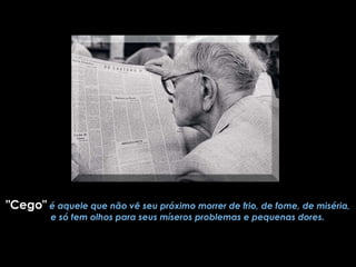"Cego"   é aquele que não vê seu próximo morrer de frio, de fome, de miséria,         e só tem olhos para seus míseros problemas e pequenas dores. 
