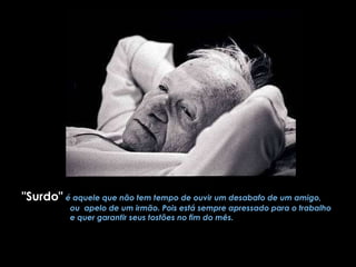 "Surdo"   é aquele que não tem tempo de ouvir um desabafo de um amigo,  ou  apelo de um irmão. Pois está sempre apressado para o trabalho  e quer garantir seus tostões no fim do mês. 