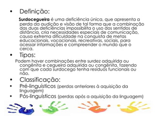 Definição: Surdocegueira  é uma deficiência única, que apresenta a perda da audição e visão de tal forma que a combinação das duas deficiências impossibilita o uso dos sentidos de distância, cria necessidades especiais de comunicação, causa extrema dificuldade na conquista de metas educacionais, vocacionais, recreativas, sociais, para acessar informações e compreender o mundo que o cerca. Tipos: Podem haver combinações entre surdez adquirida ou congênita e cegueira adquirida ou congênita, fazendo com que cada surdocego tenha resíduos funcionais ou não. Classificação: Pré-linguísticos  (perdas anteriores à aquisição da linguagem) Pós-linguísticos  (perdas após a aquisição da linguagem) 
