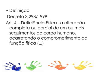 Definição Decreto 3.298/1999 Art. 4 – Deficiência Física –a alteração completa ou parcial de um ou mais seguimentos do corpo humano, acarretando o comprometimento da função física (...)  