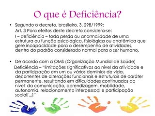 O que é Deficiência ? Segundo o decreto, brasileiro, 3. 298/1999: Art. 3 Para efeitos deste decreto considera-se: I – deficiência – toda perda ou anormalidade de uma estrutura ou função psicológica, fisiológica ou anatômica que gere incapacidade para o desempenho de atividades, dentro do padrão considerado normal para o ser humano. De acordo com a OMS (Organização Mundial de Saúde) Deficiência – “limitações significativas ao nível da atividade e da participação em um ou vários domínios de vida, decorrentes de alterações funcionais e estruturais de caráter permanente, resultando em dificuldades continuadas ao nível  da comunicação, aprendizagem, mobilidade, autonomia, relacionamento interpessoal e participação social[...]” 