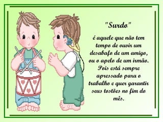 "Surdo"   é aquele que não tem tempo de ouvir um desabafo de um amigo, ou o apelo de um irmão. Pois está sempre apressado para o trabalho e quer garantir seus tostões no fim do mês. 