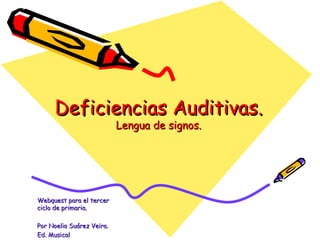 Deficiencias Auditivas.
                           Lengua de signos.




Webquest para el tercer
ciclo de primaria.

Por Noelia Suárez Veira.
Ed. Musical
 