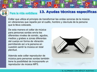 13. Ayudas técnicas específicas
Collar que utiliza el principio de transformar las ondas sonoras de la música
en vibraciones que reparte por el cuello, hombro y clavícula de la persona
que lo lleva colocado.
De esta manera el collar de música
para personas sordas envía los
diferentes niveles de sonido, agudos,
medios y grabes a zonas diferentes
del cuerpo en forma de vibración
permitiendo así a la persona en
cuestión sentir la música en total
plenitud.

Además este collar reproductor de
música para personas sordas también
tiene la posibilidad de incorporarle un
reproductor de música MP3.
:: EL ALUMNADO CON DÉFICIT AUDITIVO ::

 