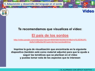 5. Adquisición y desarrollo del lenguaje en el sordo

Video

Te recomendamos que visualices el video:

El país de los sordos
http://video.google.com/videoplay?docid=4959782619235031914&ei=eYjLSZ38L8TjAaDs7nABw&q=El+pais+de+los+sordos&hl=es

Imprime la guía de visualización que encontrarás en la siguiente
diapositiva (también está como material adjunto) para que te ayude a
seguir las temáticas que se plantean en el video
y puedas tomar nota de los aspectos que te interesen

:: EL ALUMNADO CON DÉFICIT AUDITIVO ::

 