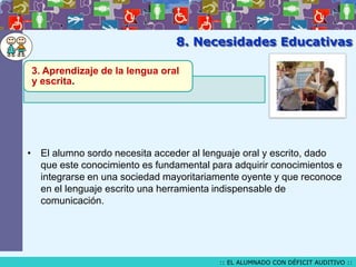 8. Necesidades Educativas
3. Aprendizaje de la lengua oral
y escrita.

• El alumno sordo necesita acceder al lenguaje oral y escrito, dado
que este conocimiento es fundamental para adquirir conocimientos e
integrarse en una sociedad mayoritariamente oyente y que reconoce
en el lenguaje escrito una herramienta indispensable de
comunicación.

:: EL ALUMNADO CON DÉFICIT AUDITIVO ::

 