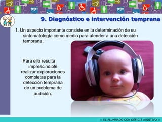 9. Diagnóstico e intervención temprana
1. Un aspecto importante consiste en la determinación de su
sintomatología como medio para atender a una detección
temprana.

Para ello resulta
imprescindible
realizar exploraciones
completas para la
detección temprana
de un problema de
audición.

:: EL ALUMNADO CON DÉFICIT AUDITIVO ::

 