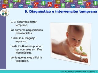 9. Diagnóstico e intervención temprana
2. El desarrollo motor
temprano,
las primeras adquisiciones
psicosociales
e incluso el lenguaje
expresivo
hasta los 8 meses pueden
ser normales en niños
hipoacúsicos,

por lo que es muy difícil la
valoración.

:: EL ALUMNADO CON DÉFICIT AUDITIVO ::

 