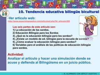 10. Tendencia educativa bilingüe bicultural
-Ver artículo web:
-http://www.espaciologopedico.com/articulos2.php?Id_articulo=305

Las seis partes de este artículo son:
1) La educación de los sordos.
2) Educación Bilingüe para los Sordos
3) ¿Qué es la educación bilingüe para los sordos?
4) ¿Existe un modelo de ed. bilingüe para la escuela de sordos?
5) ¿Cómo evaluar la educación bilingüe para sordos?
6) Variables para el análisis de las políticas de educación bilingüe
para sordos.

Actividad:
Analizar el artículo y hacer una simulación donde se
acuse y defienda al Bilingüismo en un juicio público.

:: EL ALUMNADO CON DÉFICIT AUDITIVO ::

 