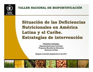 TALLER NACIONAL DE BIOFORTIFICACIÓN




  Situación de las Deficiencias
  Nutricionales en América
  Latina y el Caribe.
  Estrategias de intervención
                 PRAVEEN AGRAWAL
             Representante para Colombia
            Programa Mundial de Alimentos
                   Naciones Unidas

         Bogotá, Colombia Septiembre 6 de 2011
 