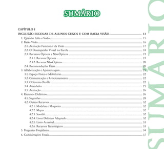 SUMÁRIO
CAPÍTULO I
INCLUSÃO ESCOLAR DE ALUNOS CEGOS E COM BAIXA VISÃO ................................................. 13
  1. Quando Falta a Visão ............................................................................................................................................ 15
  2. Baixa Visão............................................................................................................................................................... 16
     2.1. Avaliação Funcional da Visão ...................................................................................................................... 17
     2.2. O Desempenho Visual na Escola ................................................................................................................ 18
	 	 2.3.	Recursos	Ópticos	e	Não-Ópticos ................................................................................................................ 19
	 	 	 2.3.1.	Recuros	Ópticos .................................................................................................................................. 19
	 	 	 2.3.2.	Recuros	Não-Ópticos .......................................................................................................................... 20
	 	 2.4.	Recomendações	Úteis .................................................................................................................................... 20
  3. Alfabetização e Aprendizagem ............................................................................................................................. 21
     3.1. Espaço Físico e Mobiliário ........................................................................................................................... 22
     3.2. Comunicação e Relacionamento ................................................................................................................ 22
     3.3. O Sistema Braille............................................................................................................................................ 22
     3.4. Atividades ........................................................................................................................................................ 25
     3.5. Avaliação .......................................................................................................................................................... 26
  4. Recursos Didáticos ................................................................................................................................................. 26
     4.1. Sugestões .......................................................................................................................................................... 28
     4.2. Outros Recursos ............................................................................................................................................. 32
          4.2.1. Modelos e Maquetes ........................................................................................................................... 32
          4.2.2. Mapas .................................................................................................................................................... 32
          4.2.3. Sorobã .................................................................................................................................................... 32
          4.2.4. Livro Didático Adaptado ................................................................................................................... 32
          4.2.5. Livro Acessível...................................................................................................................................... 33
          4.2.6. Recursos Tecnológicos ........................................................................................................................ 33
  5. Perguntas Freqüêntes.............................................................................................................................................. 34
  6. Considerações Finais ............................................................................................................................................. 37
 