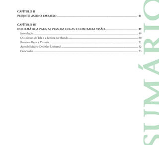 CAPÍTULO II
PROJETO ASSINO EMBAIXO .............................................................................................................................. 41


CAPÍTULO III
INFORMÁTICA PARA AS PESSOAS CEGAS E COM BAIXA VISÃO .................................................. 49
  Introdução .................................................................................................................................................................... 49
  Os Leitores de Tela e a Leitura do Mundo ............................................................................................................. 50
  Barreiras Reais e Virtuais ........................................................................................................................................... 51
  Acessibilidade e Desenho Universal ........................................................................................................................ 52
  Conclusão..................................................................................................................................................................... 53
 
