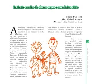 Inclusão escolar de alunos cegos e com baixa visão

                                                                              Elizabet Dias de Sá
                                                                         Izilda Maria de Campos
                                                                  Myriam Beatriz Campolina Silva




A
              linguagem, a comunicação e as múltiplas     com abertura e disposição para rever as práticas
              formas de expressão cultural ou artística   convencionais, conhecer, reconhecer e aceitar as
              constituem-se de imagens e apelos           diferenças como desafios positivos e expressão
              visuais cada                                                        natural das potencialidades
vez mais complexos e                                                              humanas.
sofisticados. Os conteúdos                                                                   Desta      forma,
escolares privilegiam a                                                            será     possível      criar,
visualização em todas as                                                           descobrir e reinventar
                                                                                                                   13
áreas de conhecimento,                                                             estratégias e atividades
de um universo permeado                                                            pedagógicas condizentes
de símbolos gráficos,




                                                                                                                   Capítulo I - Inclusão escolar de alunos cegos e com baixa visão
                                                                                   com as necessidades gerais
imagens, letras e números.                                                         e específicas de todos e de
Assim,         necessidades                                                        cada um dos alunos. Neste
decorrentes de limitações                                                          sentido,       explicitamos
visuais não devem ser                                                              alguns dos principais
ignoradas, negligenciadas                                                          aspectos, características e
ou             confundidas                                                         peculiaridades em relação
com      concessões       ou                                                       aos alunos cegos e com
necessidades       fictícias.                                                      baixa visão com o objetivo
Para que isso não ocorra,                                                          de apontar caminhos,
devemos ficar atentos                                                              referências e pistas aos
em relação aos nossos                                                              educadores tendo em vista
conceitos, preconceitos,                                                           a inclusão escolar desse
gestos, atitudes e posturas                                                        alunado.
 