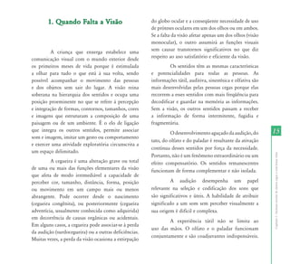 1. Quando Falta a Visão                         do globo ocular e a conseqüente necessidade de uso
                                                       de próteses oculares em um dos olhos ou em ambos.
                                                       Se a falta da visão afetar apenas um dos olhos (visão
                                                       monocular), o outro assumirá as funções visuais
         A criança que enxerga estabelece uma          sem causar transtornos significativos no que diz
comunicação visual com o mundo exterior desde          respeito ao uso satisfatório e eficiente da visão.
os primeiros meses de vida porque é estimulada                  Os sentidos têm as mesmas características
a olhar para tudo o que está à sua volta, sendo        e potencialidades para todas as pessoas. As
possível acompanhar o movimento das pessoas            informações tátil, auditiva, sinestésica e olfativa são
e dos objetos sem sair do lugar. A visão reina         mais desenvolvidas pelas pessoas cegas porque elas
soberana na hierarquia dos sentidos e ocupa uma        recorrem a esses sentidos com mais freqüência para
posição proeminente no que se refere à percepção       decodificar e guardar na memória as informações.
e integração de formas, contornos, tamanhos, cores     Sem a visão, os outros sentidos passam a receber
e imagens que estruturam a composição de uma           a informação de forma intermitente, fugidia e
paisagem ou de um ambiente. É o elo de ligação         fragmentária.
que integra os outros sentidos, permite associar
                                                                O desenvolvimento aguçado da audição, do         15
som e imagem, imitar um gesto ou comportamento
                                                       tato, do olfato e do paladar é resultante da ativação
e exercer uma atividade exploratória circunscrita a
                                                       contínua desses sentidos por força da necessidade.
um espaço delimitado.




                                                                                                                 Capítulo I - Inclusão escolar de alunos cegos e com baixa visão
                                                       Portanto, não é um fenômeno extraordinário ou um
         A cegueira é uma alteração grave ou total     efeito compensatório. Os sentidos remanescentes
de uma ou mais das funções elementares da visão        funcionam de forma complementar e não isolada.
que afeta de modo irremediável a capacidade de
perceber cor, tamanho, distância, forma, posição                 A audição desempenha um papel
ou movimento em um campo mais ou menos                 relevante na seleção e codificação dos sons que
abrangente. Pode ocorrer desde o nascimento            são significativos e úteis. A habilidade de atribuir
(cegueira congênita), ou posteriormente (cegueira      significado a um som sem perceber visualmente a
adventícia, usualmente conhecida como adquirida)       sua origem é difícil e complexa.
em decorrência de causas orgânicas ou acidentais.
                                                               A experiência tátil não se limita ao
Em alguns casos, a cegueira pode associar-se à perda
                                                       uso das mãos. O olfato e o paladar funcionam
da audição (surdocegueira) ou a outras deficiências.
                                                       conjuntamente e são coadjuvantes indispensáveis.
Muitas vezes, a perda da visão ocasiona a extirpação
 