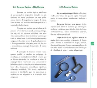 2.3. Recursos Ópticos e Não-Ópticos                               2.3.1. Recursos Ópticos


         Recursos ou auxílios ópticos são lentes                  Recursos ópticos para longe: telescópio:
de uso especial ou dispositivo formado por um            usado para leitura no quadro negro, restringem
conjunto de lentes, geralmente de alto poder,            muito o campo visual; telessistemas, telelupas e
com o objetivo de magnificar a imagem da retina.         lunetas.
Esses recursos são utilizados mediante prescrição e
orientação oftalmológica.                                          Recursos ópticos para perto: óculos
                                                         especiais com lentes de aumento que servem para
         É importante lembrar que a indicação de         melhorar a visão de perto. (óculos bifocais, lentes
recursos ópticos depende de cada caso ou patologia.      esferoprismáticas, lentes monofocais esféricas,
Por isso, não são todos os indivíduos com baixa          sistemas telemicroscópicos).
visão que os utilizam. Convém lembrar também que
o uso de lentes, lupas, óculos, telescópios representa            Lupas manuais ou lupas de mesa e de
um ganho valioso em termos de qualidade, conforto        apoio: úteis para ampliar o tamanho de fontes
                                                         para a leitura, as dimensões de mapas, gráficos,
e desempenho visual para perto, mas não descarta
                                                         diagramas, figuras etc. Quanto maior a ampliação do
                                                                                                               19
a necessidade de adaptação de material e de outros
cuidados.                                                tamanho, menor o campo de visão com diminuição
                                                         da velocidade de leitura e maior fadiga visual.




                                                                                                               Capítulo I - Inclusão escolar de alunos cegos e com baixa visão
          A utilização de recursos ópticos e não-
ópticos envolve o trabalho de pedagogia, de
psicologia, de orientação e mobilidade e outros que
se fizerem necessários. As escolhas e os níveis de
adaptação desses recursos em cada caso devem ser
definidos a partir da conciliação de inúmeros fatores.
Entre eles, destacamos: necessidades específicas,
diferenças individuais, faixa etária, preferências,
interesses e habilidades que vão determinar as
modalidades de adaptações e as atividades mais
adequadas.
 