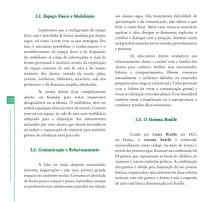 3.1. Espaço Físico e Mobiliário                  aos alunos cegos. Eles manifestam dificuldade de
                                                                                                                                   aproximação e de comunicação, não sabem o que
                                                                                                                                   fazer e como fazer. Nesse caso, torna-se necessário
                                                                                     Lembramos que a configuração do espaço
                                                                                                                                   quebrar o tabu, dissipar os fantasmas, explicitar o
                                                                           físico não é percebida de forma imediata por alunos
                                                                                                                                   conflito e dialogar com a situação. Somente assim
                                                                           cegos, tal como ocorre com os que enxergam. Por
                                                                                                                                   será possível assimilar novas atitudes, procedimentos
                                                                           isso, é necessário possibilitar o conhecimento e o
                                                                                                                                   e posturas.
                                                                           reconhecimento do espaço físico e da disposição
                                                                           do mobiliário. A coleta de informações se dará de                 Os educadores devem estabelecer um
                                                                           forma processual e analítica através da exploração      relacionamento aberto e cordial com a família dos
                                                                           do espaço concreto da sala de aula e do trajeto         alunos para conhecer melhor suas necessidades,
                                                                           rotineiro dos alunos: entrada da escola, pátio,         hábitos e comportamentos. Devem conversar
                                                                           cantina, banheiros, biblioteca, secretaria, sala dos    naturalmente e esclarecer dúvidas ou responder
                                                                           professores e da diretoria, escadas, obstáculos.        perguntas dos colegas na sala de aula. Todos precisam
                                                                                                                                   criar o hábito de evitar a comunicação gestual e
                                                                                      As portas devem ficar completamente
                                                                                                                                   visual na interação com esses alunos. É recomendável
                                                                           abertas ou fechadas para evitar imprevistos
22                                                                         desagradáveis ou acidentes. O mobiliário deve ser
                                                                                                                                   também evitar a fragilização ou a superproteção e
                                                                                                                                   combater atitudes discriminatórias.
                                                                           estável e qualquer alteração deve ser avisada. Convém
Atendimento Educacional Especializado para Alunos com Deficiência Visual




                                                                           reservar um espaço na sala de aula com mobiliário
                                                                           adequado para a disposição dos instrumentos                          3.3. O Sistema Braille
                                                                           utilizados por esses alunos que devem incumbir-se
                                                                           da ordem e organização do material para assimilar
                                                                           pontos de referência úteis para eles.                             Criado por Louis Braille, em 1825,
                                                                                                                                   na França, o sistema braille é conhecido
                                                                                                                                   universalmente como código ou meio de leitura e
                                                                              3.2. Comunicação e Relacionamento                    escrita das pessoas cegas. Baseia-se na combinação de
                                                                                                                                   63 pontos que representam as letras do alfabeto, os
                                                                                                                                   números e outros símbolos gráficos. A combinação
                                                                                     A falta da visão desperta curiosidade,
                                                                                                                                   dos pontos é obtida pela disposição de seis pontos
                                                                           interesse, inquietações e não raro, provoca grande
                                                                                                                                   básicos, organizados espacialmente em duas colunas
                                                                           impacto no ambiente escolar. Costuma ser abordada
                                                                                                                                   verticais com três pontos à direita e três à esquerda
                                                                           de forma pouco natural e pouco espontânea porque
                                                                                                                                   de uma cela básica denominada cela braille.
                                                                           os professores não sabem como proceder em relação
 