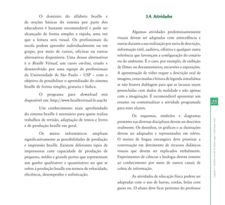 O domínio do alfabeto braille e                                 3.4. Atividades
de noções básicas do sistema por parte dos
educadores é bastante recomendável e pode ser
alcançado de forma simples e rápida, uma vez                    Algumas atividades predominantemente
que a leitura será visual. Os profissionais da         visuais devem ser adaptadas com antecedência e
escola podem aprender individualmente ou em            outras durante a sua realização por meio de descrição,
grupo, por meio de cursos, oficinas ou outras          informação tátil, auditiva, olfativa e qualquer outra
alternativas disponíveis. Uma dessas alternativas      referência que favoreçam a configuração do cenário
é o Braille Virtual, um curso on-line, criado e        ou do ambiente. É o caso, por exemplo, de exibição
desenvolvido por uma equipe de profissionais           de filmes ou documentários, excursões e exposições.
da	 Universidade	 de	 São	 Paulo	 –	 USP	 –	 com	 o	   A apresentação de vídeo requer a descrição oral de
objetivo de possibilitar o aprendizado do sistema      imagens, cenas mudas e leitura de legenda simultânea
braille de forma simples, gratuita e lúdica.           se não houver dublagem para que as lacunas sejam
                                                       preenchidas com dados da realidade e não apenas
        O programa para download está                  com a imaginação. É recomendável apresentar um
disponível em: http://www.braillevirtual.fe.usp.br     resumo ou contextualizar a atividade programada          25
         Um conhecimento mais aprofundado              para esses alunos.
do sistema braille é necessário para quem realiza               Os esquemas, símbolos e diagramas
trabalhos de revisão, adaptação de textos e livros




                                                                                                                Capítulo I - Inclusão escolar de alunos cegos e com baixa visão
                                                       presentes nas diversas disciplinas devem ser descritos
e de produção braille em geral.                        oralmente. Os desenhos, os gráficos e as ilustrações
          Os meios informáticos ampliam                devem ser adaptados e representados em relevo.
significativamente as possibilidades de produção       O ensino de língua estrangeira deve priorizar a
e impressão braille. Existem diferentes tipos de       conversação em detrimento de recursos didáticos
impressoras com capacidade de produção de              visuais que devem ser explicados verbalmente.
pequeno, médio e grande portes que representam         Experimentos de ciências e biologia devem remeter
um ganho qualitativo e quantitativo no que se          ao conhecimento por meio de outros canais de
refere à produção braille em termos de velocidade,     coleta de informação.
eficiência, desempenho e sofisticação.                          As atividades de educação física podem ser
                                                       adaptadas com o uso de barras, cordas, bolas com
                                                       guiso etc. O aluno deve ficar próximo do professor
 