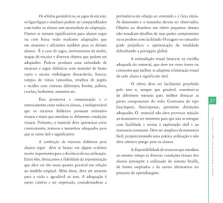 Os sólidos geométricos, os jogos de encaixe,   pertinência em relação ao conteúdo e à faixa etária.
os ligue-ligues e similares podem ser compartilhados     As dimensões e o tamanho devem ser observados.
com todos os alunos sem necessidade de adaptação.        Objetos ou desenhos em relevo pequenos demais
Outros se tornam significativos para alunos cegos        não ressaltam detalhes de suas partes componentes
ou com baixa visão mediante adaptações que               ou se perdem com facilidade. O exagero no tamanho
são atraentes e eficientes também para os demais         pode prejudicar a apresentação da totalidade
alunos. É o caso de jogos, instrumentos de medir,        dificultando a percepção global.
mapas de encaixe e diversos objetos que podem ser                 A estimulação visual baseia-se na escolha
adaptados. Pode-se produzir uma infinidade de            adequada do material, que deve ter cores fortes ou
recursos e jogos didáticos com material de baixo         contrastes que melhor se adaptem à limitação visual
custo e sucata: embalagens descartáveis, frascos,        de cada aluno e significado tátil.
tampas de vários tamanhos, retalhos de papéis
e tecidos com texturas diferentes, botões, palitos,                O relevo deve ser facilmente percebido
crachás, barbantes, sementes etc.                        pelo tato e, sempre que possível, constituir-se
                                                         de diferentes texturas para melhor destacar as
          Para promover a comunicação e o                partes componentes do todo. Contrastes do tipo          27
entrosamento entre todos os alunos, é indispensável      liso/áspero, fino/espesso, permitem distinções
que os recursos didáticos possuam estímulos              adequadas. O material não deve provocar rejeição
visuais e táteis que atendam às diferentes condições     ao manuseio e ser resistente para que não se estrague




                                                                                                                 Capítulo I - Inclusão escolar de alunos cegos e com baixa visão
visuais. Portanto, o material deve apresentar cores      com facilidade e resista à exploração tátil e ao
contrastantes, texturas e tamanhos adequados para        manuseio constante. Deve ser simples e de manuseio
que se torne útil e significativo.                       fácil, proporcionando uma prática utilização e não
         A confecção de recursos didáticos para          deve oferecer perigo para os alunos.
alunos cegos deve se basear em alguns critérios                   A disponibilidade de recursos que atendam
muito importantes para a eficiência de sua utilização.   ao mesmo tempo às diversas condições visuais dos
Entre eles, destacamos a fidelidade da representação     alunos pressupõe a utilização do sistema braille,
que deve ser tão exata quanto possível em relação        de fontes ampliadas e de outras alternativas no
ao modelo original. Além disso, deve ser atraente        processo de aprendizagem.
para a visão e agradável ao tato. A adequação é
outro critério a ser respeitado, considerando-se a
 