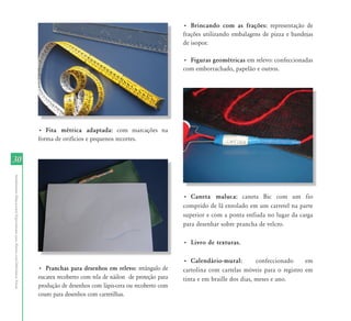• Brincando com as frações: representação de
                                                                                                                                   frações utilizando embalagens de pizza e bandejas
                                                                                                                                   de isopor.

                                                                                                                                   • Figuras geométricas em relevo: confeccionadas
                                                                                                                                   com emborrachado, papelão e outros.




                                                                           • Fita métrica adaptada: com marcações na
                                                                           forma de orifícios e pequenos recortes.


30
Atendimento Educacional Especializado para Alunos com Deficiência Visual




                                                                                                                                   • Caneta maluca: caneta Bic com um fio
                                                                                                                                   comprido de lã enrolado em um carretel na parte
                                                                                                                                   superior e com a ponta enfiada no lugar da carga
                                                                                                                                   para desenhar sobre prancha de velcro.

                                                                                                                                   • Livro de texturas.

                                                                                                                                   • Calendário-mural:          confeccionado    em
                                                                           • Pranchas para desenhos em relevo: retângulo de        cartolina com cartelas móveis para o registro em
                                                                           eucatex recoberto com tela de náilon de proteção para   tinta e em braille dos dias, meses e ano.
                                                                           produção de desenhos com lápis-cera ou recoberto com
                                                                           couro para desenhos com carretilhas.
 