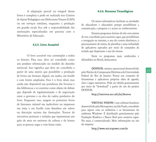 A adaptação parcial ou integral desses                       4.2.6. Recursos Tecnológicos
livros é complexa e pode ser realizada nos Centros
de Apoio Pedagógico aos Deficientes Visuais (CAPs)
                                                               Os meios informáticos facilitam as atividades
ou em serviços similares, enquanto a produção          de educadores e educandos porque possibilitam a
em grande escala fica sob a responsabilidade das       comunicação, a pesquisa e o acesso ao conhecimento.
instituições especializadas em parceria com o
                                                                 Existem programas leitores de tela com síntese
Ministério da Educação.                                de voz, concebidos para usuários cegos, que possibilitam
                                                       a navegação na internet, o uso do correio eletrônico, o
              4.2.5. Livro Acessível                   processamento de textos, de planilhas e uma infinidade
                                                       de aplicativos operados por meio de comandos de
                                                       teclado que dispensam o uso do mouse.
          O livro acessível visa contemplar a todos             Entre os programas mais conhecidos e
os leitores. Para isso, deve ser concebido como        difundidos no Brasil, destacamos:
um produto referenciado no modelo do desenho
universal. Isso significa que deve ser concebido a               DOSVOX: sistema operacional desenvolvido
partir de uma matriz que possibilite a produção        pelo Núcleo de Computação Eletrônica da Universidade           33
de livros em formato digital, em áudio, em braille     Federal do Rio de Janeiro. Possui um conjunto de
e com fontes ampliadas. Esse é o livro ideal, mas      ferramentas e aplicativos próprios além de agenda,
                                                       chat e jogos interativos. Pode ser obtido gratuitamente




                                                                                                                      Capítulo I - Inclusão escolar de alunos cegos e com baixa visão
ainda não disponível nas prateleiras das livrarias e
                                                       por	 meio	 de	 “download”	 a	 partir	 do	 site	 do	 projeto	
das bibliotecas e se constitui como objeto de debate
                                                       DOSVOX:
que depende de regulamentação e de negociação
                                                                 http://intervox.nce.ufrj.br/dosvox
entre o governo e os elos da cadeia produtiva do
livro. Enquanto isso, surgem os primeiros livros
                                                                VIRTUAL VISION: é um software brasileiro
de literatura infantil em áudio-livro ou impressos
                                                       desenvolvido pela Micropower, em São Paulo, concebido
em tinta e em braille com desenhos em relevo
                                                       para operar com os utilitários e as ferramentas do
ou descrição sucinta das ilustrações. Trata-se de      ambiente Windows. É distribuído gratuitamente pela
iniciativas pontuais e isoladas que representam um     Fundação Bradesco e Banco Real para usuários cegos.
grão de areia no universo da cultura e da leitura      No mais, é comercializado. Mais informações no site
para as pessoas cegas e com baixa visão.               da empresa:
                                                                http://www.micropower.com.br
 