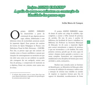 Projeto ASSINO EMBAIXO*
       A grafia do nome e a assinatura na construção de
                  identidade das pessoas cegas

                                                                                   Izilda Maria de Campos




O
                projeto      ASSINO        EMBAIXO                      O projeto ASSINO EMBAIXO surgiu
                foi desenvolvido a partir da                   do desejo de ajudar um colega de trabalho, cego
                constatação de que algumas pessoas             congênito, a assinar a folha manual de presença
                cegas, adultas, alfabetizadas e com            do servidor. Ele tem 36 anos, é auxiliar de
diferentes níveis de escolaridade assinavam através            biblioteca, faz faculdade de Letras e trabalhava na
da impressão digital. Essas pessoas são usuárias               Biblioteca do Professor na Secretaria Municipal       41
                                                               de Educação. Lá ele usava a impressão digital
do Centro de Apoio Pedagógico às Pessoas com
                                                               para assinar mensalmente o registro de presença,
Deficiência	 Visual	 de	 Belo	 Horizonte	 –	 CAP/BH.	




                                                                                                                     Capítulo II - Projeto Assino Embaixo - A grafia do nome e a assinatura
                                                               o que me incomodava e a ele também. Em nossa
Para elas, as pessoas cegas que não assinam são
                                                               primeira conversa, percebi que ele seria capaz de
tratadas como se fossem analfabetas e passam por




                                                                                                                                  na construção de identidade das pessoas cegas
                                                               assinar e desejava muito aprender a escrever o seu
situações de constrangimento no momento em que                 nome completo. Assumimos este compromisso,
vão abrir uma conta ou um crediário ou quando                  estabelecemos uma disciplina de horário para nossa
não conseguem dar um autógrafo, assinar uma                    atividade e, assim, começamos...
lista de presença, o comprovante de matrícula ou
o diploma, firmar um contrato, entre outros atos                        Realizei uma consulta junto ao Instituto
de rotina.                                                     de Identificação e ao Ministério de Educação sobre
                                                               as normas de validação de assinatura e rubrica com
                                                               a intenção de orientar meu trabalho no sentido
*   A inclusão deste projeto entre os textos desse livro tem   de respeitar os requisitos formais para fins de
    como objetivo demonstrar a importância da aprendizagem     registro de identidade, reconhecimento de firma
    da assinatura para pessoas cegas.
 