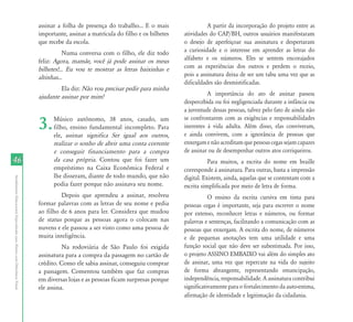 assinar a folha de presença do trabalho... E o mais                A partir da incorporação do projeto entre as
                                                                           importante, assinar a matrícula do filho e os bilhetes   atividades do CAP/BH, outros usuários manifestaram
                                                                           que recebe da escola.                                    o desejo de aperfeiçoar sua assinatura e despertaram
                                                                                      Numa conversa com o filho, ele diz todo       a curiosidade e o interesse em aprender as letras do
                                                                           feliz: Agora, mamãe, você já pode assinar os meus        alfabeto e os números. Eles se sentem encorajados
                                                                           bilhetes!... Eu vou te mostrar as letras baixinhas e     com as experiências dos outros e perdem o receio,
                                                                           altinhas...                                              pois a assinatura deixa de ser um tabu uma vez que as
                                                                                                                                    dificuldades são desmistificadas.
                                                                                    Ela diz: Não vou precisar pedir para minha
                                                                           ajudante assinar por mim!                                          A importância do ato de assinar passou
                                                                                                                                    despercebida ou foi negligenciada durante a infância ou
                                                                                                                                    a juventude dessas pessoas, talvez pelo fato de ainda não

                                                                           3.    Músico autônomo, 38 anos, casado, um
                                                                                 filho, ensino fundamental incompleto. Para
                                                                                 ele, assinar significa Ser igual aos outros,
                                                                                                                                    se confrontarem com as exigências e responsabilidades
                                                                                                                                    inerentes à vida adulta. Além disso, elas conviveram,
                                                                                                                                    e ainda convivem, com a ignorância de pessoas que
                                                                                 realizar o sonho de abrir uma conta corrente       enxergam e não acreditam que pessoas cegas sejam capazes
                                                                                 e conseguir financiamento para a compra            de assinar ou de desempenhar outros atos corriqueiros.
46                                                                               da casa própria. Contou que foi fazer um                      Para muitos, a escrita do nome em braille
                                                                                 empréstimo na Caixa Econômica Federal e            corresponde à assinatura. Para outras, basta a impressão
                                                                                 lhe disseram, diante de todo mundo, que não        digital. Existem, ainda, aquelas que se contentam com a
Atendimento Educacional Especializado para Alunos com Deficiência Visual




                                                                                 podia fazer porque não assinava seu nome.          escrita simplificada por meio de letra de forma.
                                                                                    Depois que aprendeu a assinar, resolveu                    O ensino da escrita cursiva em tinta para
                                                                           formar palavras com as letras de seu nome e pedia        pessoas cegas é importante, seja para escrever o nome
                                                                           ao filho de 6 anos para ler. Considera que mudou         por extenso, reconhecer letras e números, ou formar
                                                                           de status porque as pessoas agora o colocam nas          palavras e sentenças, facilitando a comunicação com as
                                                                           nuvens e ele passou a ser visto como uma pessoa de       pessoas que enxergam. A escrita do nome, de números
                                                                           muita inteligência.                                      e de pequenas anotações tem uma utilidade e uma
                                                                                     Na rodoviária de São Paulo foi exigida         função social que não deve ser subestimada. Por isso,
                                                                           assinatura para a compra da passagem no cartão de        o projeto ASSINO EMBAIXO vai além do simples ato
                                                                           crédito. Como ele sabia assinar, conseguiu comprar       de assinar, uma vez que repercute na vida do sujeito
                                                                           a passagem. Comentou também que faz compras              de forma abrangente, representando emancipação,
                                                                           em diversas lojas e as pessoas ficam surpresas porque    independência, responsabilidade. A assinatura contribui
                                                                           ele assina.                                              significativamente para o fortalecimento da auto-estima,
                                                                                                                                    afirmação de identidade e legitimação da cidadania.
 