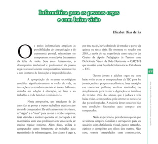 Informática para as pessoas cegas
                          e com baixa visão

                                                                                    Elizabet Dias de Sá




O
                 s meios informáticos ampliam as        por essa razão, havia desistido de estudar a partir da
                 possibilidades de comunicação e de     quinta ou sexta série. Ele retomou os estudos em
                 autonomia pessoal, minimizam ou        2005, a partir de sua experiência como usuário do
                 compensam as restrições decorrentes    Centro de Apoio Pedagógico às Pessoas com
da falta da visão. Sem essas ferramentas, o             Deficiência	 Visual	 de	 Belo	 Horizonte	 —	 CAP/BH	
desempenho intelectual e profissional da pessoa         que mantém uma Escola de Informática e Cidadania
cega estaria seriamente comprometido e circunscrito     —	EIC.	
a um contexto de limitações e impossibilidades.                                                                   49
                                                                   Outros jovens e adultos cegos ou com
         A apropriação de recursos tecnológicos         baixa visão usam os computadores da EIC para ler




                                                                                                                  Capítulo III - Informática para as Pessoas Cegas e com Baixa Visão
modifica significativamente o estilo de vida, as        jornais, realizar pesquisas acadêmicas, fazer inscrição
interações e as condutas sociais ao inovar hábitos e    em concursos públicos, verificar resultados, ou
atitudes em relação à educação, ao lazer e ao           simplesmente para treinar a digitação e o domínio
trabalho, à vida familiar e comunitária.                do teclado. Uma das alunas, que é judoca e tem
                                                        baixa visão, acompanhou pela internet o noticiário
         Nesta perspectiva, um estudante de 26          das para-olimpíadas. A maioria desses usuários não
anos faz as provas e outros trabalhos escolares por     tem condições financeiras para comprar um
meio do computador. Ele utiliza o correio eletrônico,   computador.
o	“skype”	e	o	“msn”	para	enviar	e	receber	arquivos,	
tirar dúvidas e resolver questões de português e de             Nesta experiência, percebemos que o que
matemática com seus professores em uma escola de        se tornou simples, familiar e corriqueiro para os
ensino regular noturno. Além disso, utiliza o           usuários com deficiência visual, parece estranho,
computador como ferramenta de trabalho para             curioso e complexo aos olhos dos outros. Não
transmissão de telemensagens. Esse aluno é cego e,      raro, somos interpelados com comentários,
 