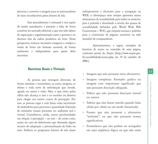 processa e converte a imagem para os processadores       indispensáveis e eficientes para a navegação na
de texto reconhecíveis pelos leitores de tela.           WEB, o ciberespaço nem sempre apresenta meios
                                                         alternativos de acessibilidade para todos os usuários,
          Esse procedimento é artesanal e visa suprir    pois é poluído e desenhado à revelia das pautas de
de modo remediativo e precário a falta de livros         acessibilidade definidas pelo World Wide Web
acessíveis no mercado editorial, o que tem sido objeto   Consortium	—	W3C,	que	estipula	normas	e	padrões	
de negociação e regulamentação entre o governo e os      para a construção de páginas acessíveis na rede
diversos elos da cadeia produtiva do livro. Nesta        mundial de computadores.
perspectiva, torna-se necessário assegurar a compra e
                                                                   Apresentaremos, a seguir, exemplos de
venda de livros em formato acessível, de forma
                                                         barreiras de acesso ao conteúdo de uma página,
autônoma e independente para quem deles
                                                         conforme portal do Serpro (http://www.serpro.gov.
necessitar.
                                                         br/acessibilidade/acesso.php em 19 de outubro de
                                                         2006.)

          Barreiras Reais e Virtuais
                                                         •	 Imagens	que	não	possuem	texto	alternativo.	
                                                                                                                  51
          As pessoas que enxergam detectam, de           •	 Imagens	 complexas.	 Exemplo:	 gráfico	 ou	




                                                                                                                  Capítulo III - Informática para as Pessoas Cegas e com Baixa Visão
forma imediata e instantânea, as cenas, imagens, os         imagem com importante significado que
efeitos e toda sorte de informação que invade,              não possuem descrição adequada.
agrada ou satura a visão. Mas, o que entra pelos
                                                         •	 Vídeos	 que	 não	 possuem	 descrição	 textual	
olhos não alcança o tato e os ouvidos ou demora
                                                            ou sonora.
para chegar aos outros canais de percepção. Por
isso, as pessoas cegas e com baixa visão necessitam      •	 Tabelas	que	não	fazem	sentido	quando	lidas	
de mediadores para processar a quantidade ilimitada         célula por célula ou em modo linearizado.
de estímulos visuais presentes no ambiente real e
                                                         •	 Frames	 que	 não	 possuem	 a	 alternativa	
virtual. Considere-se, ainda, outras peculiaridades
                                                            “noframe”,	 ou	 que	 não	 possuem	 nomes	
em	relação	à	percepção	–	ou	não	–	de	certas	cores,	
                                                            significativos.
como no caso do daltonismo que demanda algum
recurso de adaptação e personalização de links ou        •	 Formulários	 que	 não	 podem	 ser	 navegados	
sites. Embora os programas leitores de tela sejam           em uma seqüência lógica ou que não estão
 