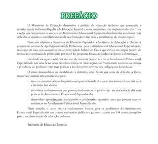 PREFÁCIO
         O Ministério da Educação desenvolve a política de educação inclusiva que pressupõe a
transformação do Ensino Regular e da Educação Especial e, nesta perspectiva, são implementadas diretrizes
e ações que reorganizam os serviços de Atendimento Educacional Especializado oferecidos aos alunos com
deficiência visando a complementação da sua formação e não mais a substituição do ensino regular.
         Com este objetivo a Secretaria de Educação Especial e a Secretaria de Educação a Distância
promovem o curso de Aperfeiçoamento de Professores para o Atendimento Educacional Especializado,
realizado em uma ação conjunta com a Universidade Federal do Ceará, que efetiva um amplo projeto de
formação continuada de professores por meio do programa Educação Inclusiva: direito à diversidade.
         Incidindo na organização dos sistemas de ensino o projeto orienta o Atendimento Educacional
Especializado nas salas de recursos multifuncionais em turno oposto ao freqüentado nas turmas comuns
e possibilita ao professor rever suas práticas à luz dos novos referenciais pedagógicos da inclusão.
         O curso desenvolvido na modalidade a distância, com ênfase nas áreas da deficiência física,
sensorial e mental, está estruturado para:
        - trazer o contexto escolar dos professores para o foco da discussão dos novos referenciais para
          a inclusão dos alunos;
        - introduzir conhecimentos que possam fundamentar os professores na reorientação das suas
          práticas de Atendimento Educacional Especializado;
        - desenvolver aprendizagem participativa e colaborativa necessária para que possam ocorrer
          mudanças no Atendimento Educacional Especializado.
         Nesse sentido, o curso oferece fundamentos básicos para os professores do Atendimento
Educacional Especializado que atuam nas escolas públicas e garante o apoio aos 144 municípios-pólo
para a implementação da educação inclusiva.

        Secretaria de Educação Especial
 