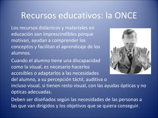 Recursos educativos: la ONCE Los recursos didácticos y materiales en educación son imprescindibles porque motivan, ayudan a comprender los conceptos y facilitan el aprendizaje de los alumnos. Cuando el alumno tiene una discapacidad como la visual, es necesario hacerlos accesibles o adaptarlos a las necesidades  del alumno, a su percepción táctil, auditiva o incluso visual, si tienen resto visual, con las ayudas ópticas y no ópticas adecuadas. Deben ser diseñados según las necesidades de las personas a  las que van dirigidos y los objetivos que se quiera conseguir. 